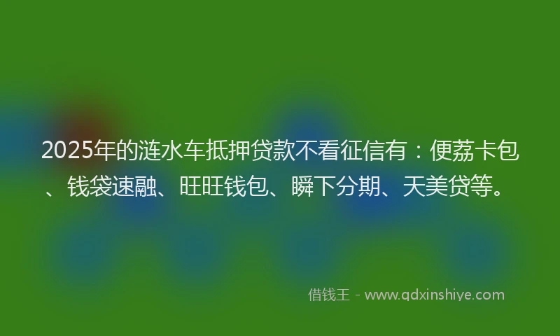 2025年的涟水车抵押贷款不看征信有：便荔卡包、钱袋速融、旺旺钱包、瞬下分期、天美贷等。