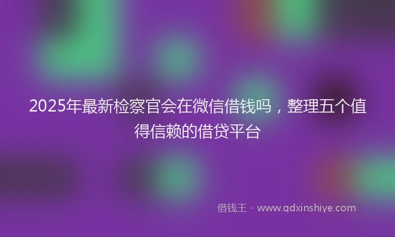 2025年最新检察官会在微信借钱吗，整理五个值得信赖的借贷平台