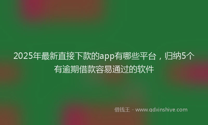 2025年最新直接下款的app有哪些平台，归纳5个有逾期借款容易通过的软件