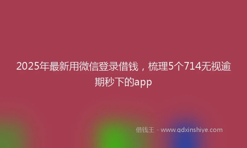 2025年最新用微信登录借钱，梳理5个714无视逾期秒下的app