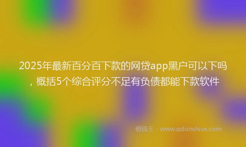2025年最新百分百下款的网贷app黑户可以下吗，概括5个综合评分不足有负债都能下款软件