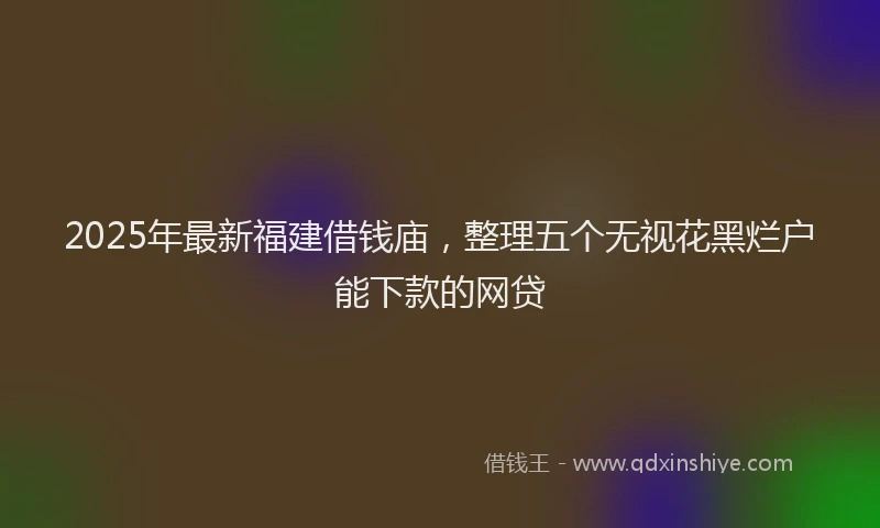 2025年最新福建借钱庙，整理五个无视花黑烂户能下款的网贷