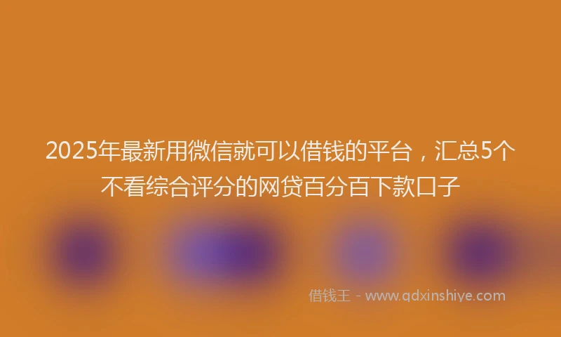 2025年最新用微信就可以借钱的平台，汇总5个不看综合评分的网贷百分百下款口子