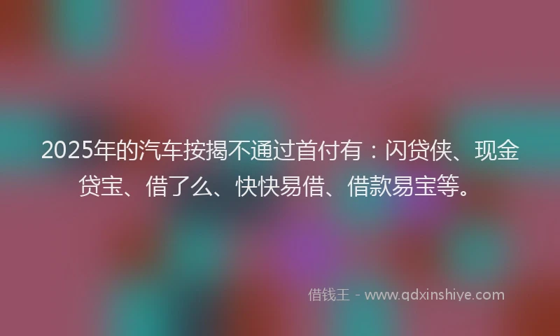 2025年的汽车按揭不通过首付有：闪贷侠、现金贷宝、借了么、快快易借、借款易宝等。