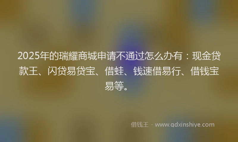 2025年的瑞耀商城申请不通过怎么办有：现金贷款王、闪贷易贷宝、借蛙、钱速借易行、借钱宝易等。