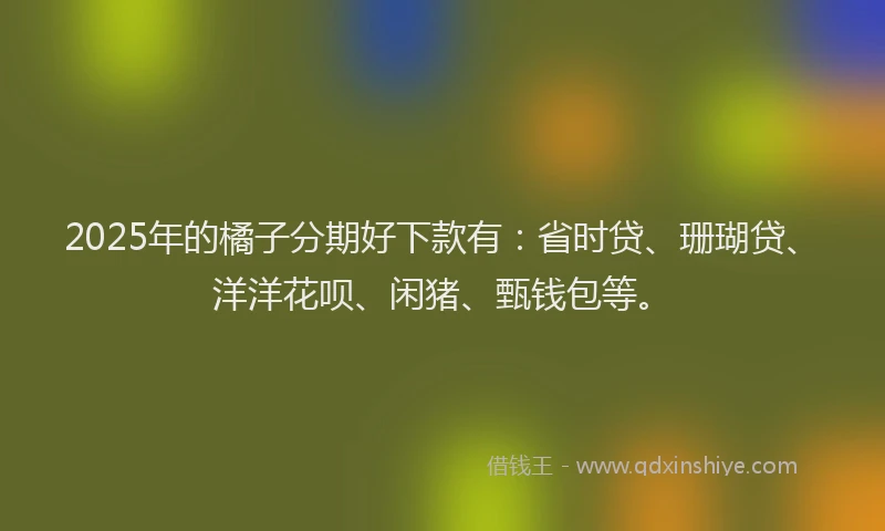 2025年的橘子分期好下款有：省时贷、珊瑚贷、洋洋花呗、闲猪、甄钱包等。