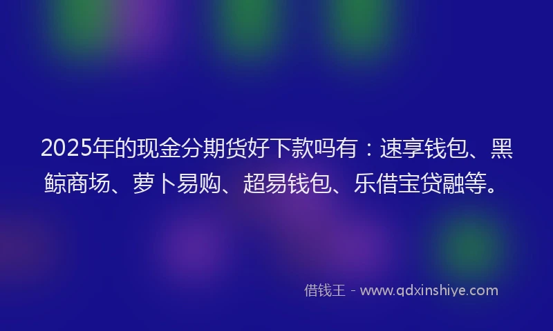 2025年的现金分期货好下款吗有：速享钱包、黑鲸商场、萝卜易购、超易钱包、乐借宝贷融等。