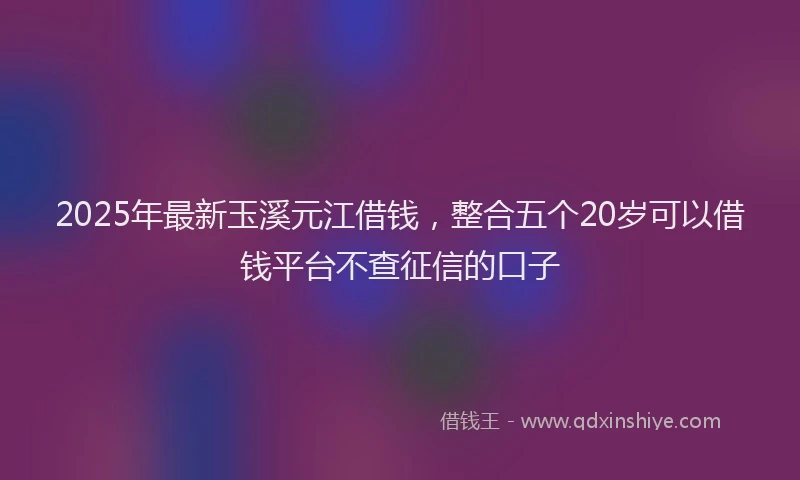 2025年最新玉溪元江借钱，整合五个20岁可以借钱平台不查征信的口子
