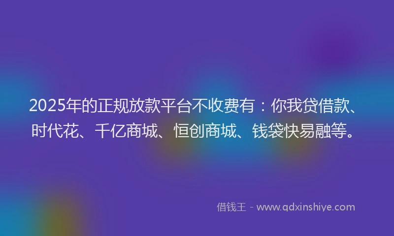 2025年的正规放款平台不收费有：你我贷借款、时代花、千亿商城、恒创商城、钱袋快易融等。