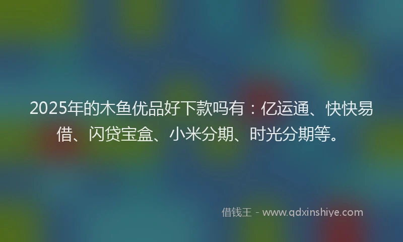 2025年的木鱼优品好下款吗有：亿运通、快快易借、闪贷宝盒、小米分期、时光分期等。