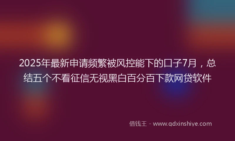 2025年最新申请频繁被风控能下的口子7月，总结五个不看征信无视黑白百分百下款网贷软件
