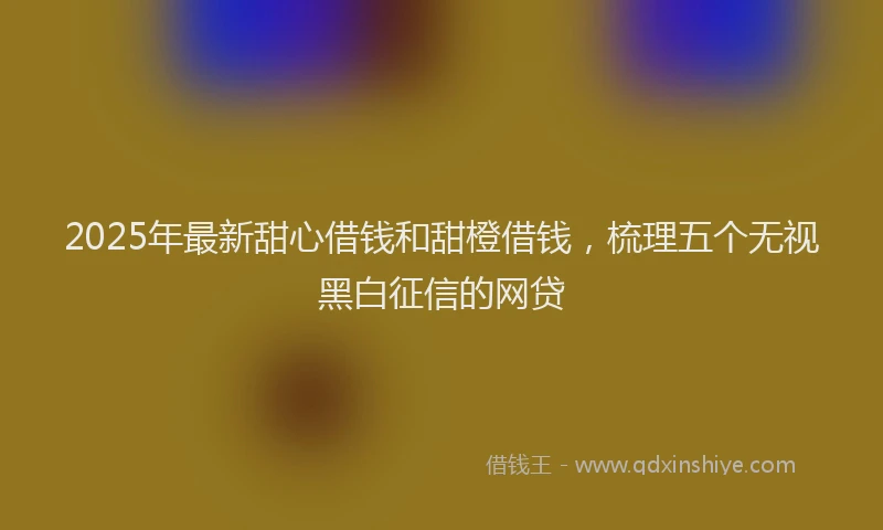 2025年最新甜心借钱和甜橙借钱，梳理五个无视黑白征信的网贷