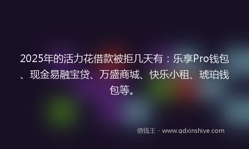 2025年的活力花借款被拒几天有：乐享Pro钱包、现金易融宝贷、万盛商城、快乐小租、琥珀钱包等。