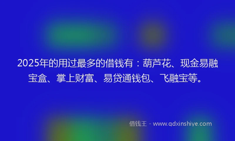 2025年的用过最多的借钱有：葫芦花、现金易融宝盒、掌上财富、易贷通钱包、飞融宝等。