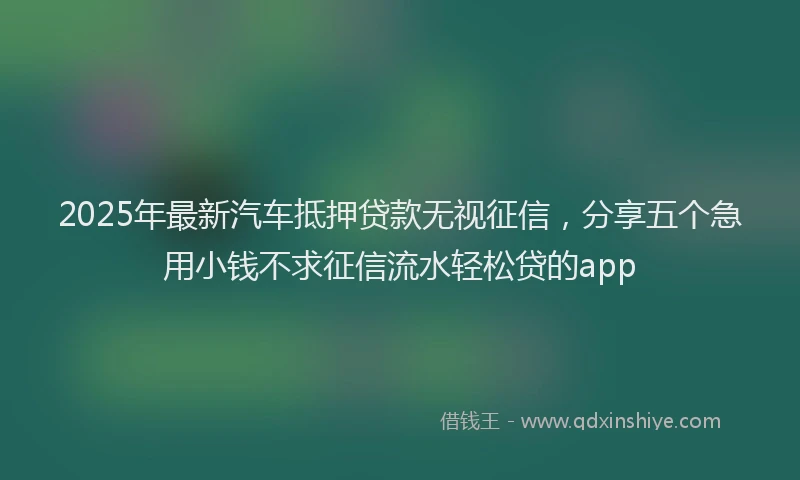 2025年最新汽车抵押贷款无视征信，分享五个急用小钱不求征信流水轻松贷的app