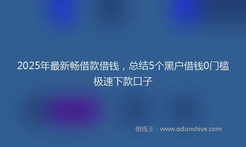 2025年最新畅借款借钱，总结5个黑户借钱0门槛极速下款口子