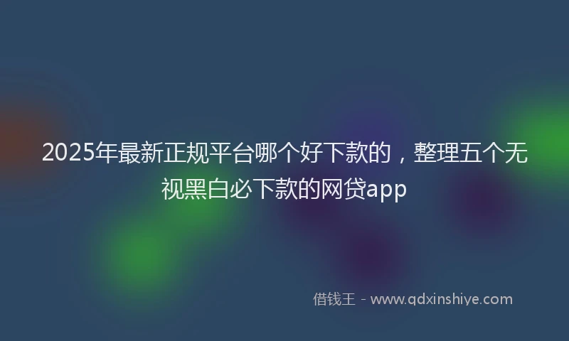 2025年最新正规平台哪个好下款的，整理五个无视黑白必下款的网贷app