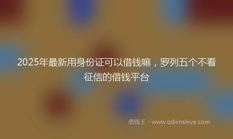 2025年最新用身份证可以借钱嘛，罗列五个不看征信的借钱平台