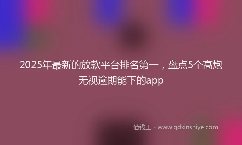 2025年最新的放款平台排名第一，盘点5个高炮无视逾期能下的app
