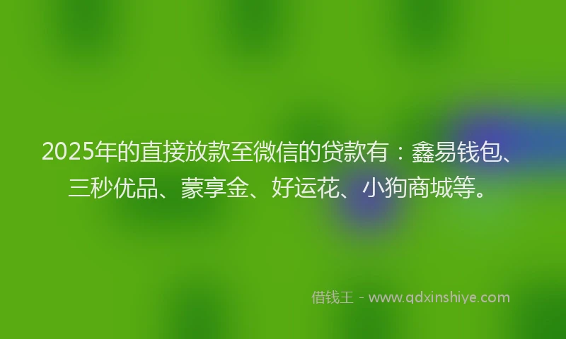 2025年的直接放款至微信的贷款有：鑫易钱包、三秒优品、蒙享金、好运花、小狗商城等。