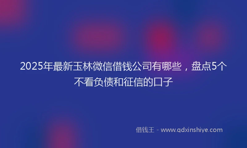 2025年最新玉林微信借钱公司有哪些，盘点5个不看负债和征信的口子