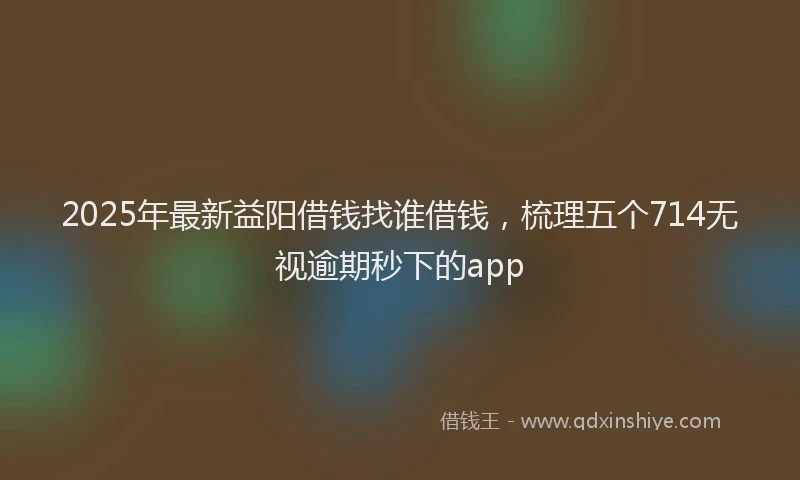 2025年最新益阳借钱找谁借钱，梳理五个714无视逾期秒下的app