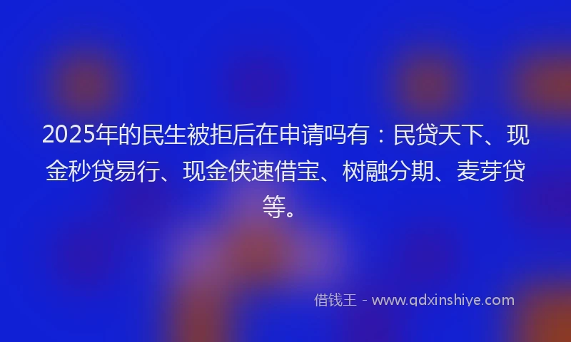 2025年的民生被拒后在申请吗有：民贷天下、现金秒贷易行、现金侠速借宝、树融分期、麦芽贷等。