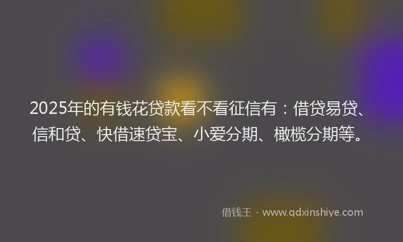 2025年的有钱花贷款看不看征信有：借贷易贷、信和贷、快借速贷宝、小爱分期、橄榄分期等。