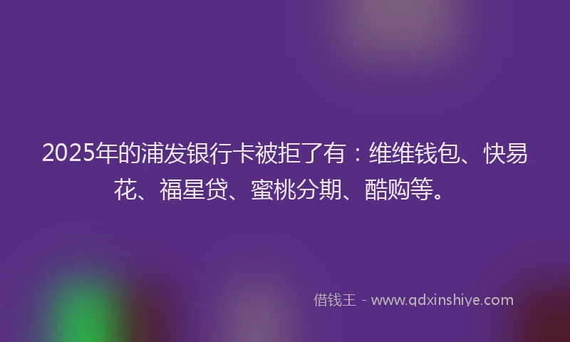 2025年的浦发银行卡被拒了有：维维钱包、快易花、福星贷、蜜桃分期、酷购等。