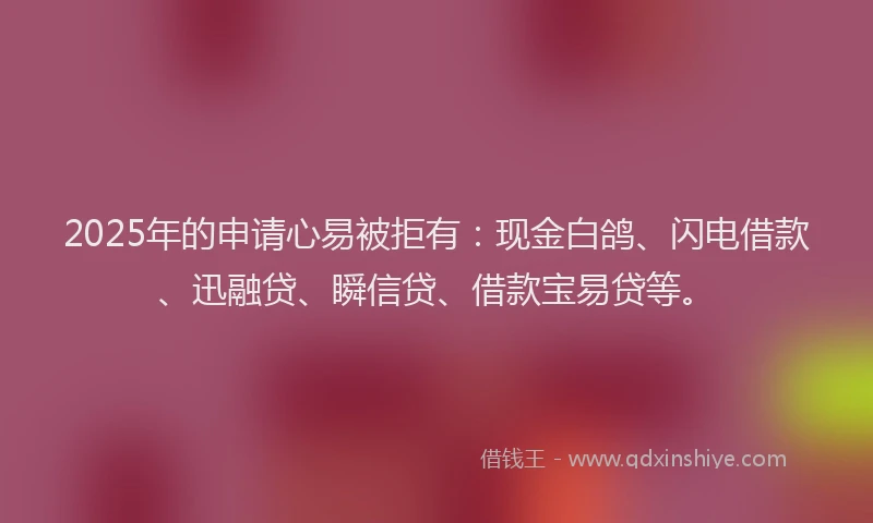 2025年的申请心易被拒有：现金白鸽、闪电借款、迅融贷、瞬信贷、借款宝易贷等。
