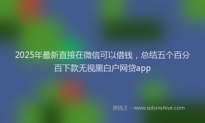2025年最新直接在微信可以借钱，总结五个百分百下款无视黑白户网贷app