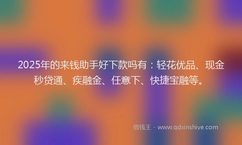 2025年的来钱助手好下款吗有：轻花优品、现金秒贷通、疾融金、任意下、快捷宝融等。