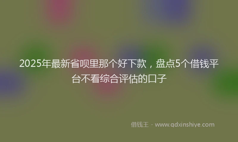 2025年最新省呗里那个好下款，盘点5个借钱平台不看综合评估的口子