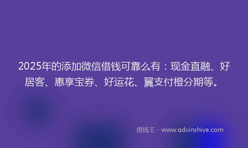 2025年的添加微信借钱可靠么有：现金直融、好居客、惠享宝券、好运花、翼支付橙分期等。