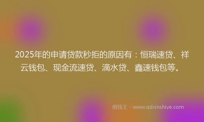 2025年的申请贷款秒拒的原因有：恒瑞速贷、祥云钱包、现金流速贷、滴水贷、鑫速钱包等。
