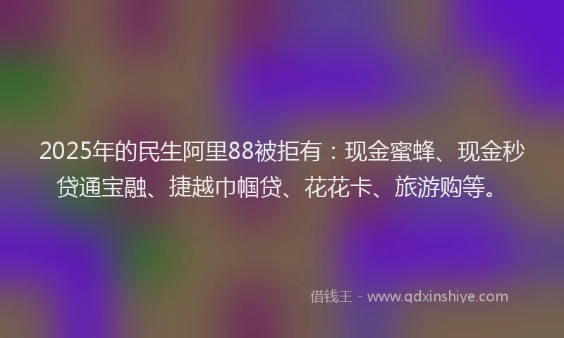 2025年的民生阿里88被拒有：现金蜜蜂、现金秒贷通宝融、捷越巾帼贷、花花卡、旅游购等。