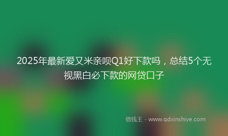 2025年最新爱又米亲呗Q1好下款吗，总结5个无视黑白必下款的网贷口子