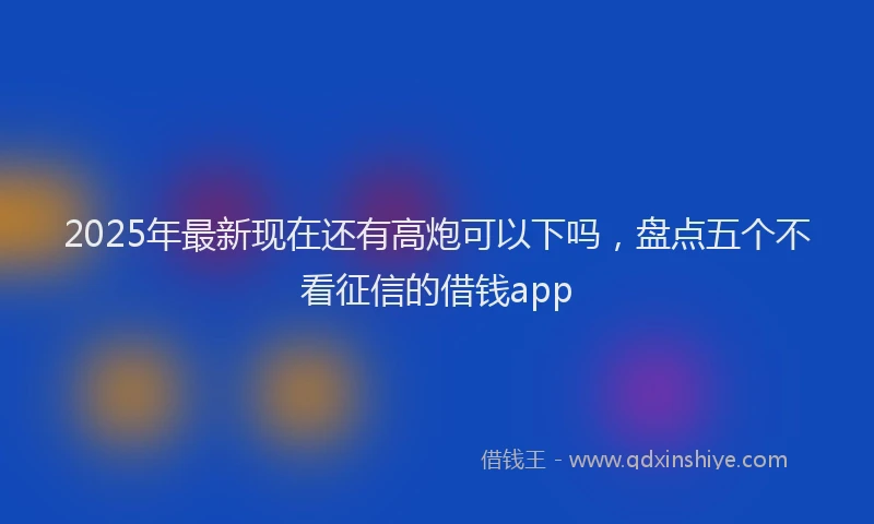 2025年最新现在还有高炮可以下吗，盘点五个不看征信的借钱app