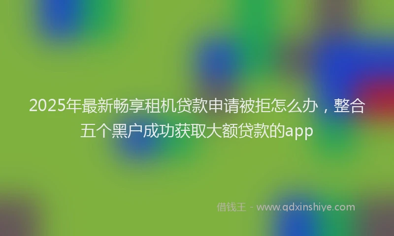 2025年最新畅享租机贷款申请被拒怎么办，整合五个黑户成功获取大额贷款的app