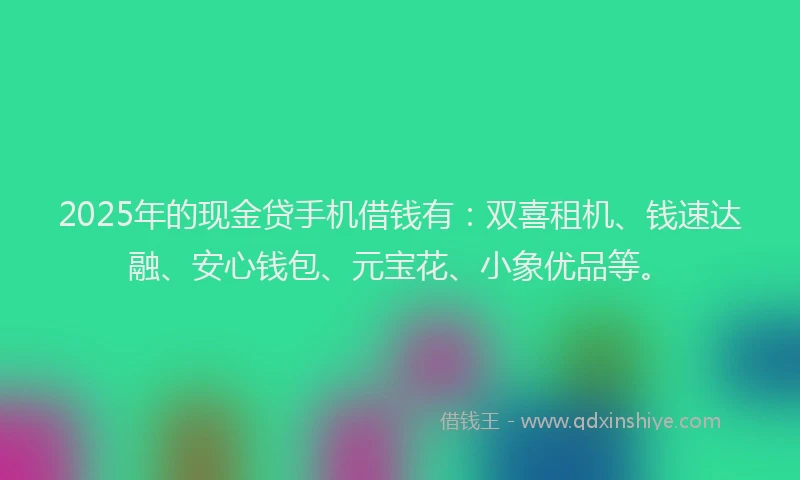 2025年的现金贷手机借钱有：双喜租机、钱速达融、安心钱包、元宝花、小象优品等。