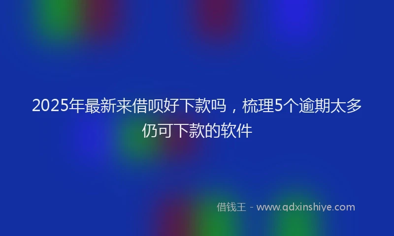 2025年最新来借呗好下款吗，梳理5个逾期太多仍可下款的软件