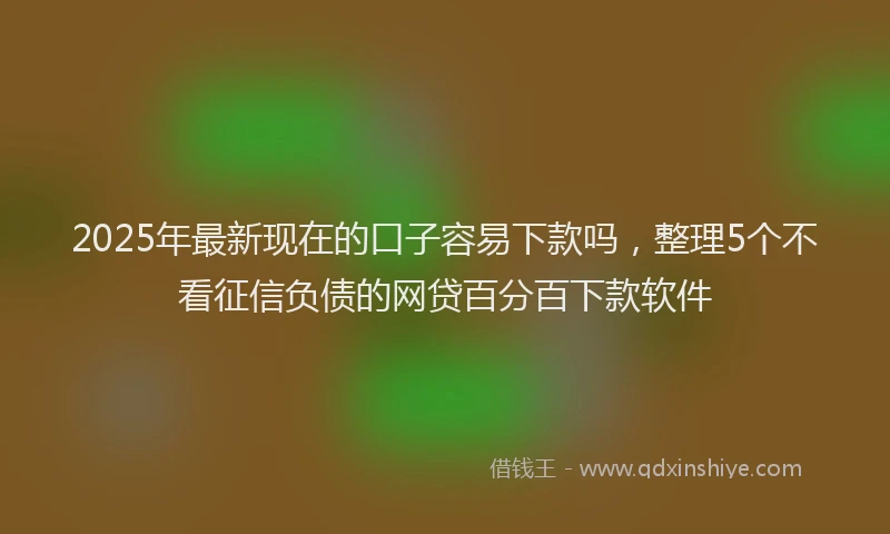 2025年最新现在的口子容易下款吗，整理5个不看征信负债的网贷百分百下款软件