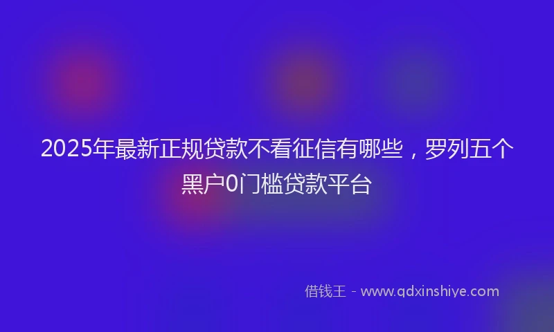 2025年最新正规贷款不看征信有哪些，罗列五个黑户0门槛贷款平台