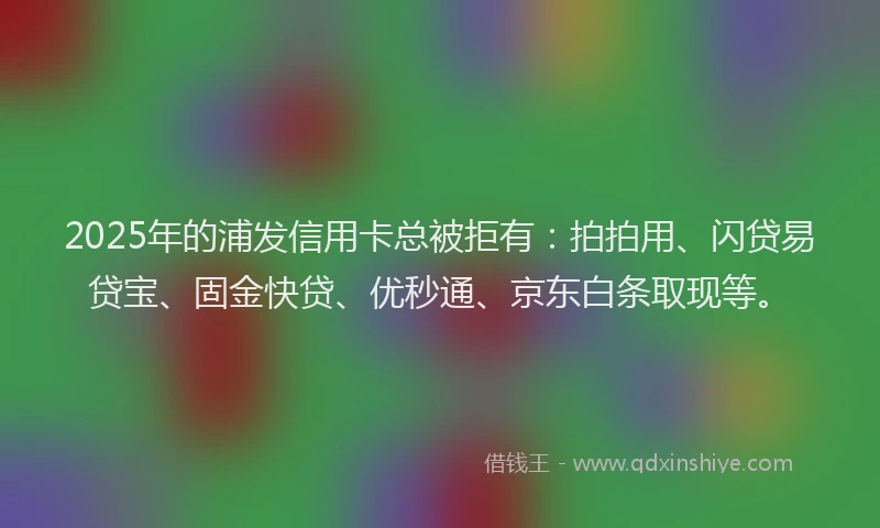 2025年的浦发信用卡总被拒有：拍拍用、闪贷易贷宝、固金快贷、优秒通、京东白条取现等。