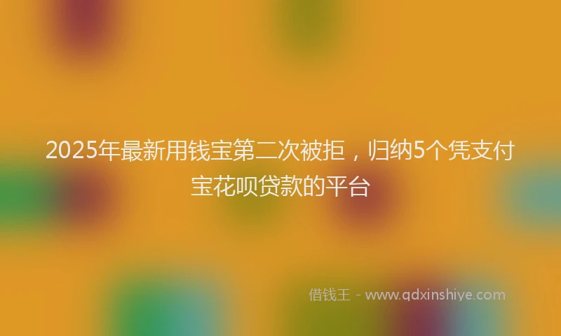 2025年最新用钱宝第二次被拒，归纳5个凭支付宝花呗贷款的平台
