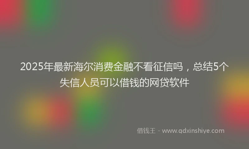 2025年最新海尔消费金融不看征信吗，总结5个失信人员可以借钱的网贷软件