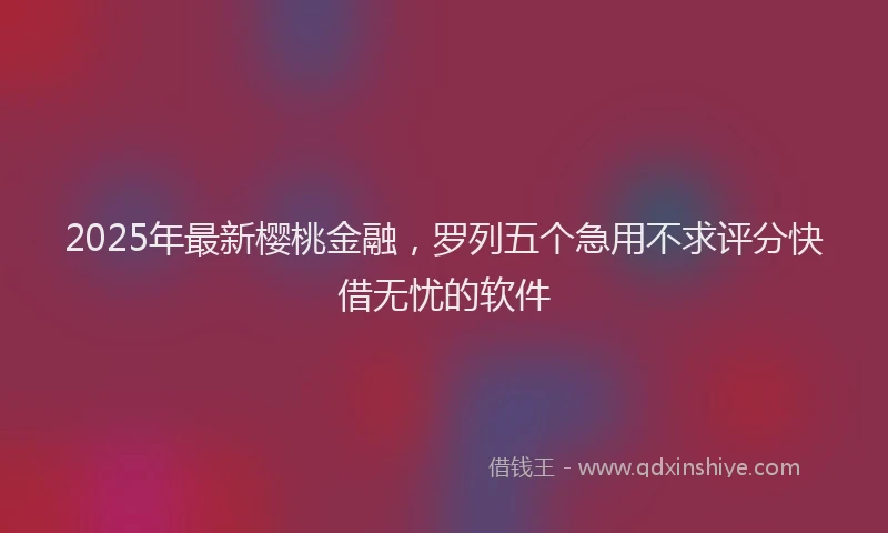 2025年最新樱桃金融，罗列五个急用不求评分快借无忧的软件