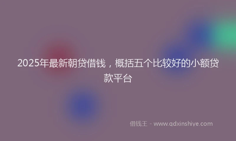 2025年最新朝贷借钱，概括五个比较好的小额贷款平台