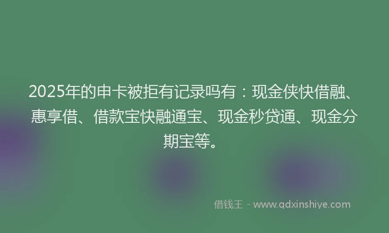 2025年的申卡被拒有记录吗有:现金侠快借融、惠享借、借款宝快融通宝、现金秒贷通、现金分期宝等。
