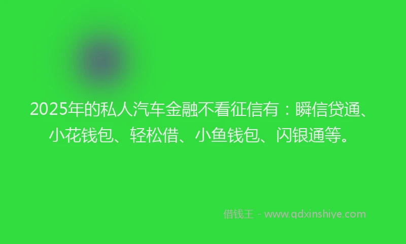 2025年的私人汽车金融不看征信有：瞬信贷通、小花钱包、轻松借、小鱼钱包、闪银通等。
